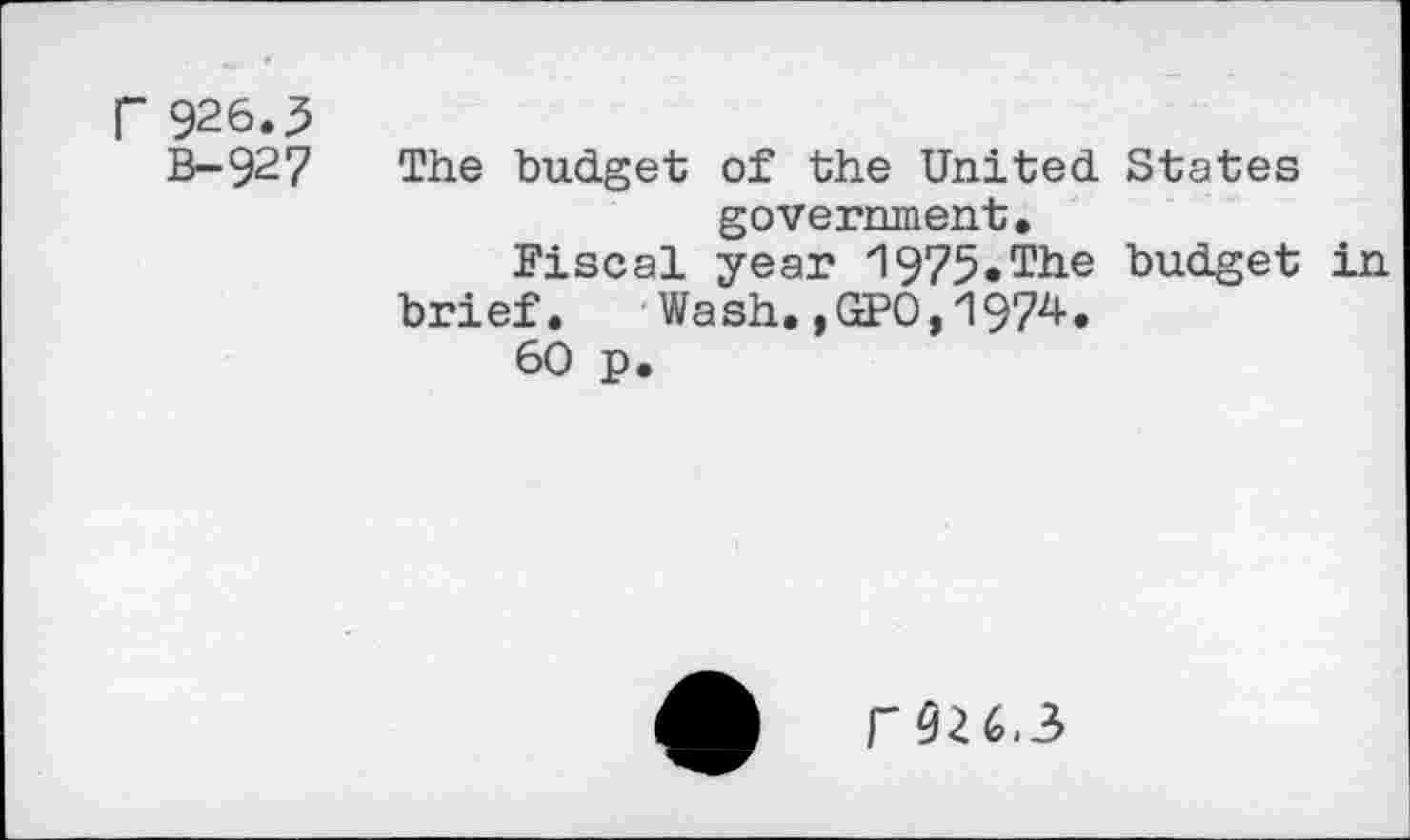 ﻿r 926.5
B- 92 7
The budget of the United States government.
Fiscal year 1975-The budget in brief. Wash.,GPO,1974.
60 p.
